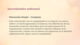 Incertidumbre ambiental
• Dimensión Simple – Compleja:
• Está relacionada con la complejidad en el entorno, la cual se
refiere a la heterogeneidad, el número y las diferencias de los
elementos externos relevantes para las operaciones de la
organización. Cuanto más factores externos influyan en la
organización y mayor sea el número de empresas en el dominio
organizacional, mayor será la complejidad.
 