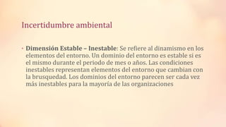 Incertidumbre ambiental
• Dimensión Estable – Inestable: Se refiere al dinamismo en los
elementos del entorno. Un dominio del entorno es estable si es
el mismo durante el periodo de mes o años. Las condiciones
inestables representan elementos del entorno que cambian con
la brusquedad. Los dominios del entorno parecen ser cada vez
más inestables para la mayoría de las organizaciones
 