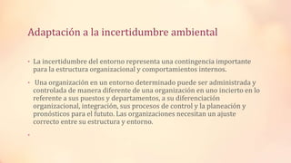 Adaptación a la incertidumbre ambiental
• La incertidumbre del entorno representa una contingencia importante
para la estructura organizacional y comportamientos internos.
• Una organización en un entorno determinado puede ser administrada y
controlada de manera diferente de una organización en uno incierto en lo
referente a sus puestos y departamentos, a su diferenciación
organizacional, integración, sus procesos de control y la planeación y
pronósticos para el fututo. Las organizaciones necesitan un ajuste
correcto entre su estructura y entorno.
•
 