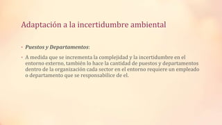 Adaptación a la incertidumbre ambiental
• Puestos y Departamentos:
• A medida que se incrementa la complejidad y la incertidumbre en el
entorno externo, también lo hace la cantidad de puestos y departamentos
dentro de la organización cada sector en el entorno requiere un empleado
o departamento que se responsabilice de el.
 