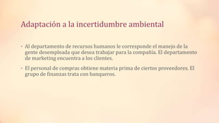 Adaptación a la incertidumbre ambiental
• Al departamento de recursos humanos le corresponde el manejo de la
gente desempleada que desea trabajar para la compañía. El departamento
de marketing encuentra a los clientes.
• El personal de compras obtiene materia prima de ciertos proveedores. El
grupo de finanzas trata con banqueros.
 