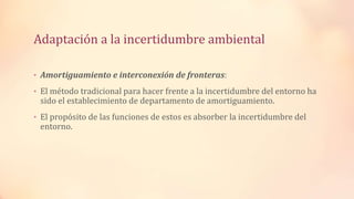 Adaptación a la incertidumbre ambiental
• Amortiguamiento e interconexión de fronteras:
• El método tradicional para hacer frente a la incertidumbre del entorno ha
sido el establecimiento de departamento de amortiguamiento.
• El propósito de las funciones de estos es absorber la incertidumbre del
entorno.
 