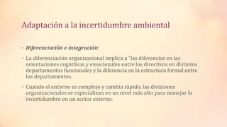 Adaptación a la incertidumbre ambiental
• Diferenciación e integración:
• La diferenciación organizacional implica a “las diferencias en las
orientaciones cognitivas y emocionales entre los directivos en distintos
departamentos funcionales y la diferencia en la estructura formal entre
los departamentos.
• Cuando el entorno es complejo y cambia rápido, las divisiones
organizacionales se especializan en un nivel más alto para manejar la
incertidumbre en un sector externo.
 