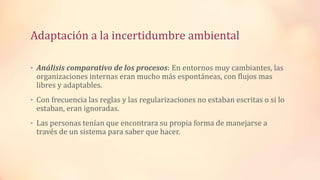 Adaptación a la incertidumbre ambiental
• Análisis comparativo de los procesos: En entornos muy cambiantes, las
organizaciones internas eran mucho más espontáneas, con flujos mas
libres y adaptables.
• Con frecuencia las reglas y las regularizaciones no estaban escritas o si lo
estaban, eran ignoradas.
• Las personas tenían que encontrara su propia forma de manejarse a
través de un sistema para saber que hacer.
 