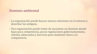Dominio ambiental
• La organización puede buscar nuevas relaciones en el entorno y
desechar las antiguas.
• Una organización puede tratar de encontrar un dominio donde
haya poca competencia, pocas regulaciones gubernamentales,
clientes adinerados y barreras para mantener fuera a la
competencia.
 