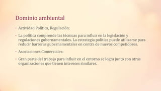 Dominio ambiental
• Actividad Política, Regulación:
• La política comprende las técnicas para influir en la legislación y
regulaciones gubernamentales. La estrategia política puede utilizarse para
reducir barreras gubernamentales en contra de nuevos competidores.
• Asociaciones Comerciales:
• Gran parte del trabajo para influir en el entorno se logra junto con otras
organizaciones que tienen intereses similares.
 