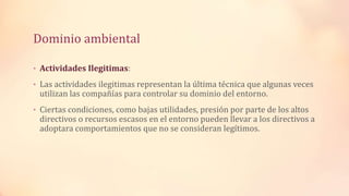 Dominio ambiental
• Actividades Ilegitimas:
• Las actividades ilegitimas representan la última técnica que algunas veces
utilizan las compañías para controlar su dominio del entorno.
• Ciertas condiciones, como bajas utilidades, presión por parte de los altos
directivos o recursos escasos en el entorno pueden llevar a los directivos a
adoptara comportamientos que no se consideran legítimos.
 