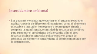 Incertidumbre ambiental
• Los patrones y eventos que ocurren en el entorno se pueden
explicar a partir de diferentes dimensiones, como si el entorno
es estable o inestable, homogéneo o heterogéneo, simple o
complejo la munificencia, o cantidad de recursos disponibles
para sustentar el crecimiento de la organización; si esos
recursos están concentrados o dispersos; y el grado de
consenso en el entorno concerniente al dominio intentado por
la organización.
 