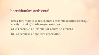 Incertidumbre ambiental
• Estas dimensiones se resumen en dos formas esenciales en que
el entorno influye en las organizaciones:
• a) La necesidad de información acerca del entorno
• b) La necesidad de recursos del entorno.
 