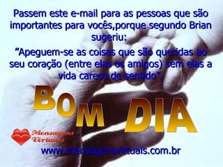 Passem este e-mail para as pessoas que são importantes para vocês,porque segundo Brian sugeriu:  ” Apeguem-se as coisas que são queridas ao seu coração (entre elas os amigos) sem elas a vida carece de sentido”. www.mensagensvirtuais.com.br B O M DIA 