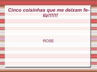 Cinco coisinhas que me deixam feliz!!!!!! ROSE 