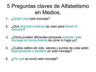 5 Preguntas claves de Alfabetismo en Medios. ¿ Quién creó este mensaje? 2. ¿Que técnicas creativas se usan para llamar mi atención ? 3. ¿Cómo pueden diferentes personas entender este mensaje en forma distinta de cómo lo hago yo? 4. ¿Cuáles estilos de vida, valores y puntos de vista están representados u omitidos en este mensaje? 5. ¿ Por qué se envió este mensaje?
