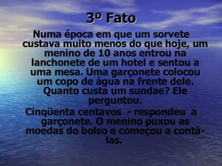 3º Fato Numa época em que um sorvete custava muito menos do que hoje, um menino de 10 anos entrou na lanchonete de um hotel e sentou a uma mesa. Uma garçonete colocou um copo de água na frente dele. Quanto custa um sundae? Ele perguntou. Cinqüenta centavos  - respondeu  a garçonete. O menino puxou as moedas do bolso e começou a contá-las.   