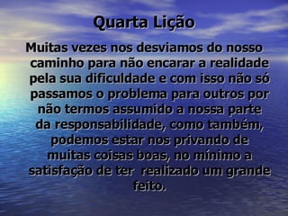 Quarta Lição Muitas vezes nos desviamos do nosso caminho para não encarar a realidade pela sua dificuldade e com isso não só passamos o problema para outros por não termos assumido a nossa parte da responsabilidade, como também, podemos estar nos privando de muitas coisas boas, no mínimo a satisfação de ter  realizado um grande feito. 