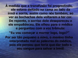 À medida que a transfusão foi progredindo, ele estava deitado na cama ao lado da irmã e sorria, assim como nós também, ao ver as bochechas dela voltarem a ter cor. De repente, o sorriso dele desapareceu e ele empalideceu. Ele olhou para o médico e perguntou com a voz trêmula: “ Eu vou começar a morrer logo, logo?” Por ser tão pequeno e novo, o menino tinha interpretado mal as palavras do médico, pois ele pensou que teria que dar todo o seu sangue para salvar a irmã! 