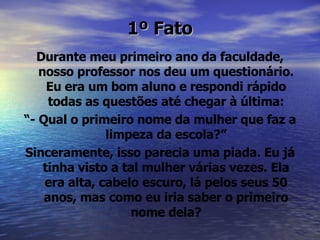 1º Fato Durante meu primeiro ano da faculdade, nosso professor nos deu um questionário. Eu era um bom aluno e respondi rápido todas as questões até chegar à última: “ - Qual o primeiro nome da mulher que faz a limpeza da escola?” Sinceramente, isso parecia uma piada. Eu já tinha visto a tal mulher várias vezes. Ela era alta, cabelo escuro, lá pelos seus 50 anos, mas como eu iria saber o primeiro nome dela? 