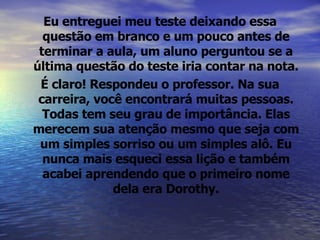 Eu entreguei meu teste deixando essa questão em branco e um pouco antes de terminar a aula, um aluno perguntou se a última questão do teste iria contar na nota. É claro! Respondeu o professor. Na sua carreira, você encontrará muitas pessoas. Todas tem seu grau de importância. Elas merecem sua atenção mesmo que seja com um simples sorriso ou um simples alô. Eu nunca mais esqueci essa lição e também acabei aprendendo que o primeiro nome dela era Dorothy. 