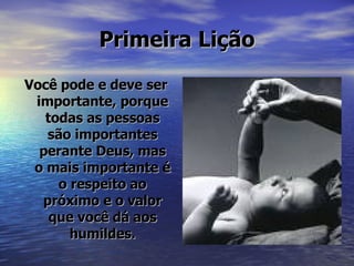 Primeira Lição Você pode e deve ser importante, porque todas as pessoas são importantes perante Deus, mas o mais importante é o respeito ao próximo e o valor que você dá aos humildes. 