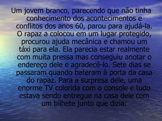 Um jovem branco, parecendo que não tinha conhecimento dos acontecimentos e conflitos dos anos 60, parou para ajudá-la. O rapaz a colocou em um lugar protegido, procurou ajuda mecânica e chamou um táxi para ela. Ela parecia estar realmente com muita pressa mas conseguiu anotar o endereço dele e agradecê-lo. Sete dias se passaram quando bateram à porta da casa do rapaz. Para a surpresa dele, uma enorme TV colorida com o console e tudo estava sendo entregue na casa dele com um bilhete junto que dizia: 