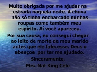 Muito obrigada por me ajudar na estrada naquela noite. A chuva não só tinha encharcado minhas roupas como também meu espírito. Aí você apareceu. Por sua causa, eu consegui chegar ao leito de morte de meu marido antes que ele falecesse. Deus o abençoe  por ter me ajudado. Sinceramente, Mrs. Nat King Cole 