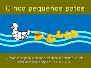 Cinco pequeños patosCinco pequeños patos
Versión en español elaborada por Rodolfo Sánchez GarrafaVersión en español elaborada por Rodolfo Sánchez Garrafa
sobre el conocido relatosobre el conocido relato “Five Litle Ducks”“Five Litle Ducks”..
 