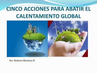 CINCO ACCIONES PARA ABATIR EL 
CALENTAMIENTO GLOBAL 
Por: Roberto Martínez R 
 