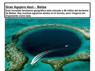 Gran Agujero Azul -  Belize   Este increíble fenómeno geográfico está ubicado a 60 millas del territorio de Belize. Hay muchos agujeros azules en el mundo, pero ninguno tan impactante como este. 