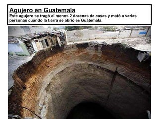 Agujero en Guatemala Este agujero se tragó al menos 2 docenas de casas y mató a varias personas cuando la tierra se abrió en Guatemala . 