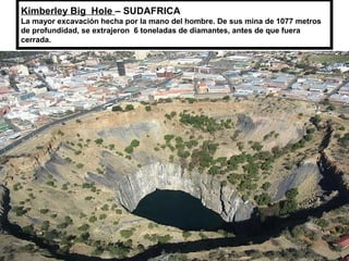 Kimberley Big  Hole – SUDAFRICA
La mayor excavación hecha por la mano del hombre. De sus mina de 1077 metros 
de profundidad, se extrajeron  6 toneladas de diamantes, antes de que fuera 
cerrada.
 