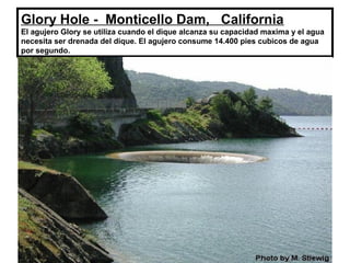 Glory Hole - Monticello Dam, California
El agujero Glory se utiliza cuando el dique alcanza su capacidad maxima y el agua
necesita ser drenada del dique. El agujero consume 14.400 pies cubicos de agua
por segundo.
 