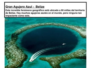 Gran Agujero Azul - Belize
Este increíble fenómeno geográfico está ubicado a 60 millas del territorio
de Belize. Hay muchos agujeros azules en el mundo, pero ninguno tan
impactante como este.
 