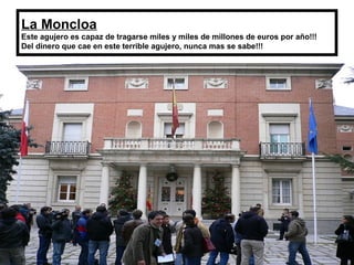 La Moncloa
Este agujero es capaz de tragarse miles y miles de millones de euros por año!!!
Del dinero que cae en este terrible agujero, nunca mas se sabe!!!
 