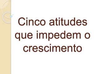 Cinco atitudes
que impedem o
crescimento
 