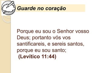 Porque eu sou o Senhor vosso
Deus; portanto vós vos
santificareis, e sereis santos,
porque eu sou santo;
(Levítico 11:44)
Guarde no coração
 