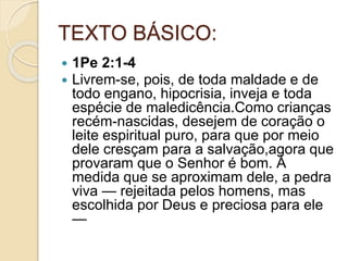 TEXTO BÁSICO:
 1Pe 2:1-4
 Livrem-se, pois, de toda maldade e de
todo engano, hipocrisia, inveja e toda
espécie de maledicência.Como crianças
recém-nascidas, desejem de coração o
leite espiritual puro, para que por meio
dele cresçam para a salvação,agora que
provaram que o Senhor é bom. À
medida que se aproximam dele, a pedra
viva — rejeitada pelos homens, mas
escolhida por Deus e preciosa para ele
—
 