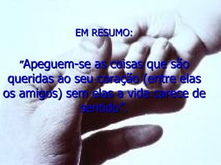 EM RESUMO: ” Apeguem-se as coisas que são queridas ao seu coração (entre elas os amigos) sem elas a vida carece de sentido”. 
