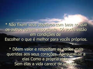 * Não fixem seus objetivos com base no que os outros acham importante. Só vocês estão em condições de  Escolher o que é melhor para vocês próprios. * Dêem valor e respeitem as coisas mais queridas aos seus corações. Apeguem-se a elas Como a própria vida.  Sem elas a vida carece de sentido. 