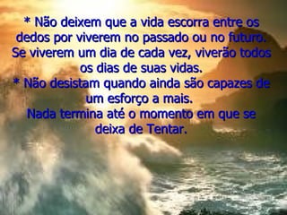 * Não deixem que a vida escorra entre os dedos por viverem no passado ou no futuro. Se viverem um dia de cada vez, viverão todos os dias de suas vidas. * Não desistam quando ainda são capazes de um esforço a mais.  Nada termina até o momento em que se deixa de Tentar. 