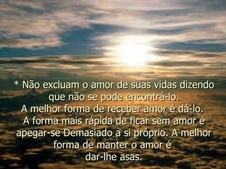 * Não excluam o amor de suas vidas dizendo que não se pode encontrá-lo. A melhor forma de receber amor é dá-lo.  A forma mais rápida de ficar sem amor é apegar-se Demasiado a si próprio. A melhor forma de manter o amor é  dar-lhe asas. 