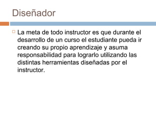Diseñador
 La meta de todo instructor es que durante el
desarrollo de un curso el estudiante pueda ir
creando su propio aprendizaje y asuma
responsabilidad para lograrlo utilizando las
distintas herramientas diseñadas por el
instructor.
 