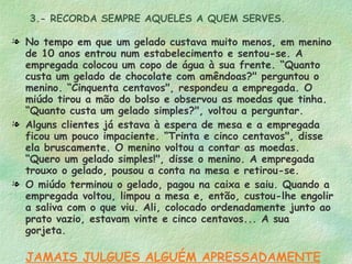 3.- RECORDA SEMPRE AQUELES A QUEM SERVES. No tempo em que um gelado custava muito menos, em menino de 10 anos entrou num estabelecimento e sentou-se. A empregada colocou um copo de água à sua frente. “Quanto custa um gelado de chocolate com amêndoas?" perguntou o menino. “Cinquenta centavos", respondeu a empregada. O miúdo tirou a mão do bolso e observou as moedas que tinha.  “Quanto custa um gelado simples?", voltou a perguntar. Alguns clientes já estava à espera de mesa e a empregada ficou um pouco impaciente. “Trinta e cinco centavos", disse ela bruscamente. O menino voltou a contar as moedas. “Quero um gelado simples!", disse o menino. A empregada trouxo o gelado, pousou a conta na mesa e retirou-se. O miúdo terminou o gelado, pagou na caixa e saiu. Quando a empregada voltou, limpou a mesa e, então, custou-lhe engolir a saliva com o que viu. Ali, colocado ordenadamente junto ao prato vazio, estavam vinte e cinco centavos... A sua gorjeta. JAMAIS JULGUES ALGUÉM APRESSADAMENTE 