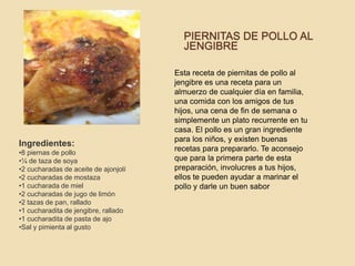 PIERNITAS DE POLLO AL
JENGIBRE
Esta receta de piernitas de pollo al
jengibre es una receta para un
almuerzo de cualquier día en familia,
una comida con los amigos de tus
hijos, una cena de fin de semana o
simplemente un plato recurrente en tu
casa. El pollo es un gran ingrediente
para los niños, y existen buenas
recetas para prepararlo. Te aconsejo
que para la primera parte de esta
preparación, involucres a tus hijos,
ellos te pueden ayudar a marinar el
pollo y darle un buen sabor
Ingredientes:
•8 piernas de pollo
•¼ de taza de soya
•2 cucharadas de aceite de ajonjolí
•2 cucharadas de mostaza
•1 cucharada de miel
•2 cucharadas de jugo de limón
•2 tazas de pan, rallado
•1 cucharadita de jengibre, rallado
•1 cucharadita de pasta de ajo
•Sal y pimienta al gusto
 