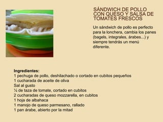 SÁNDWICH DE POLLO
CON QUESO Y SALSA DE
TOMATES FRESCOS
Un sándwich de pollo es perfecto
para la lonchera, cambia los panes
(bagels, integrales, árabes...) y
siempre tendrás un menú
diferente.
Ingredientes:
1 pechuga de pollo, deshilachado o cortado en cubitos pequeños
1 cucharada de aceite de oliva
Sal al gusto
¼ de taza de tomate, cortado en cubitos
2 cucharadas de queso mozzarella, en cubitos
1 hoja de albahaca
1 manojo de queso parmesano, rallado
1 pan árabe, abierto por la mitad
 
