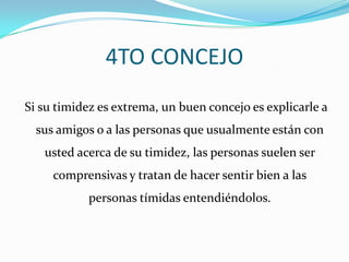 4TO CONCEJO Si su timidez es extrema, un buen concejo es explicarle a sus amigos o a las personas que usualmente están con usted acerca de su timidez, las personas suelen ser comprensivas y tratan de hacer sentir bien a las personas tímidas entendiéndolos.