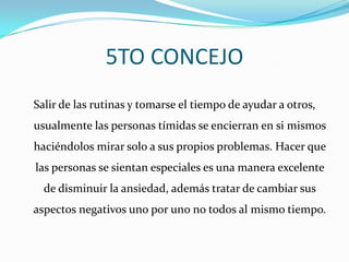 5TO CONCEJOSalir de las rutinas y tomarse el tiempo de ayudar a otros, usualmente las personas tímidas se encierran en si mismos haciéndolos mirar solo a sus propios problemas. Hacer que las personas se sientan especiales es una manera excelente de disminuir la ansiedad, además tratar de cambiar sus aspectos negativos uno por uno no todos al mismo tiempo.