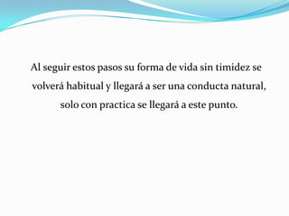  Al seguir estos pasos su forma de vida sin timidez se volverá habitual y llegará a ser una conducta natural, solo con practica se llegará a este punto.