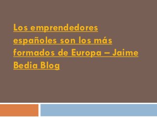Los emprendedores
españoles son los más
formados de Europa – Jaime
Bedia Blog
 