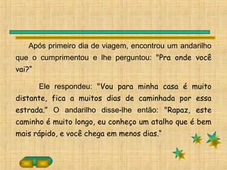 Após primeiro dia de viagem, encontrou um andarilho
que o cumprimentou e lhe perguntou: "Pra onde você
vai?“
Ele respondeu: "Vou para minha casa é muito
distante, fica a muitos dias de caminhada por essa
estrada.” O andarilho disse-lhe então: "Rapaz, este
caminho é muito longo, eu conheço um atalho que é bem
mais rápido, e você chega em menos dias.“
 