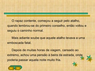 O rapaz contente, começou a seguir pelo atalho,
quando lembrou-se do primeiro conselho, então voltou e
seguiu o caminho normal.
Mais adiante soube que aquele atalho levava a uma
emboscada fatal.
Depois de muitas horas de viagem, cansado ao
extremo, achou uma pensão à beira da estrada, onde
poderia passar aquela noite muito fria.
 