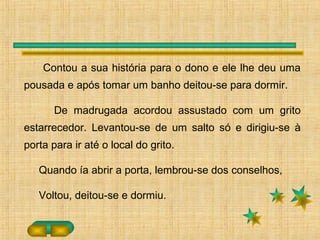Contou a sua história para o dono e ele lhe deu uma
pousada e após tomar um banho deitou-se para dormir.
De madrugada acordou assustado com um grito
estarrecedor. Levantou-se de um salto só e dirigiu-se à
porta para ir até o local do grito.
Quando ía abrir a porta, lembrou-se dos conselhos,
Voltou, deitou-se e dormiu.
 